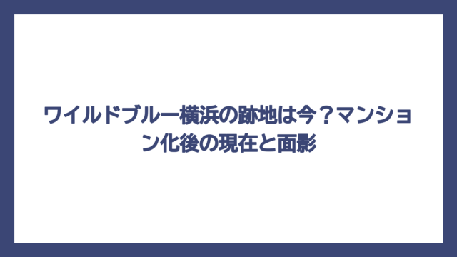 ワイルドブルー横浜の跡地は今？マンション化後の現在と面影