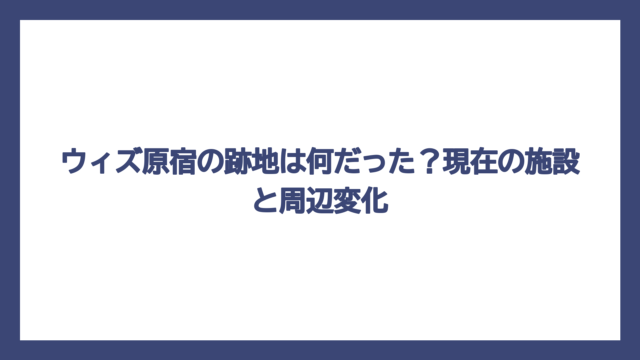ウィズ原宿の跡地は何だった？現在の施設と周辺変化