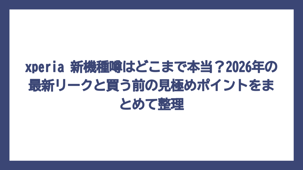 xperia 新機種噂はどこまで本当？2026年の最新リークと買う前の見極めポイントをまとめて整理