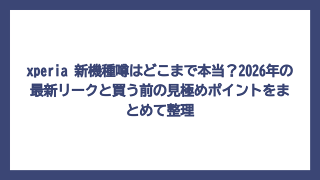 xperia 新機種噂はどこまで本当？2026年の最新リークと買う前の見極めポイントをまとめて整理