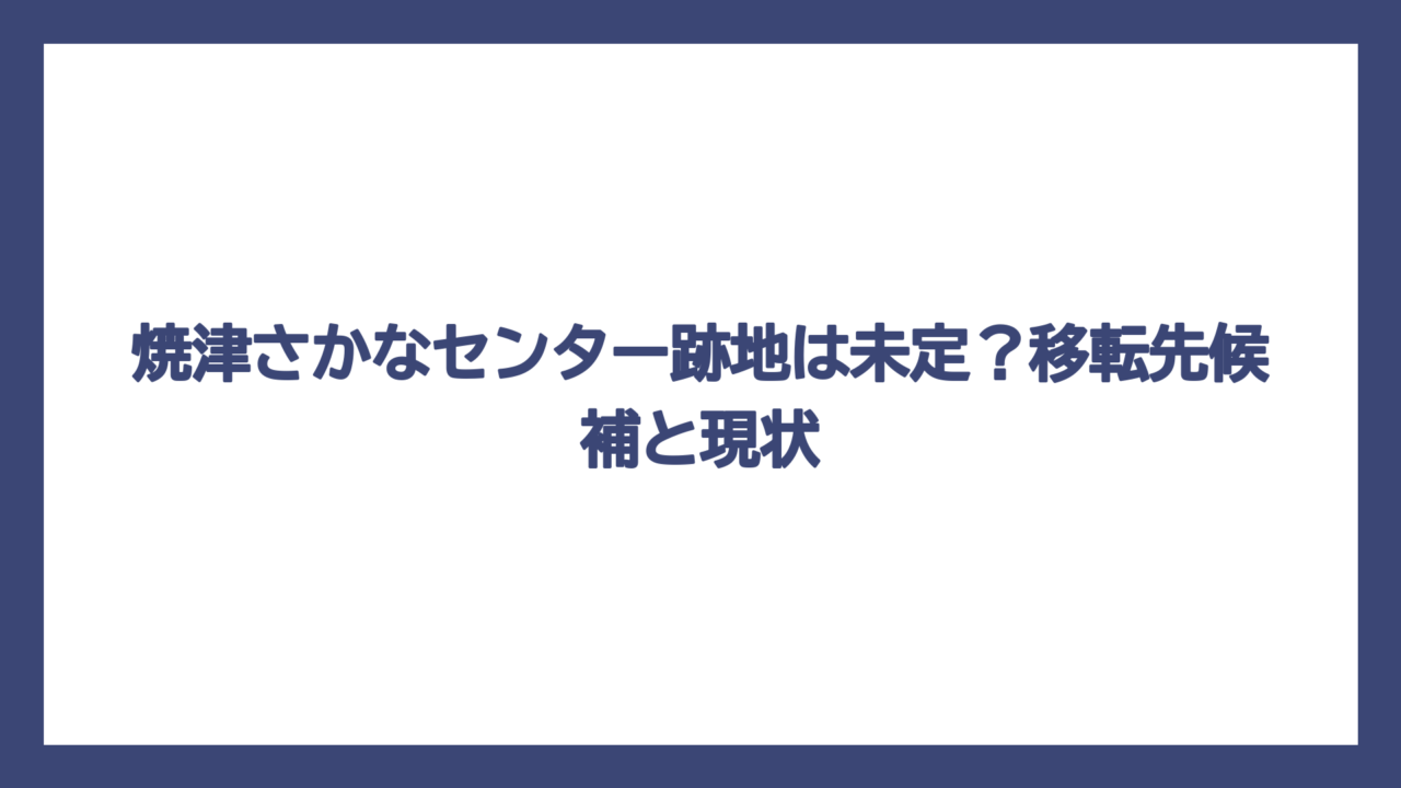 焼津さかなセンター跡地は未定？移転先候補と現状