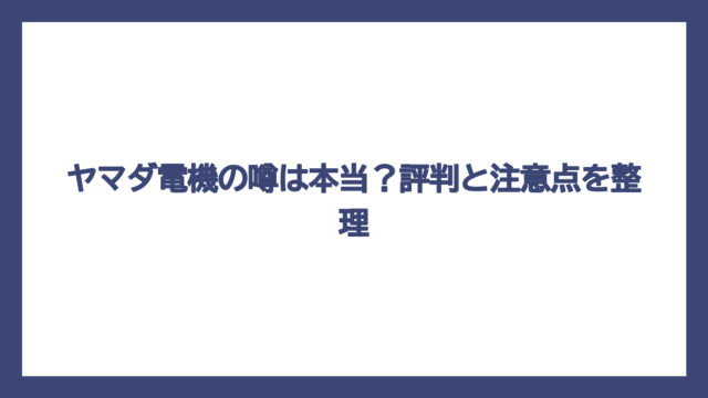 ヤマダ電機の噂は本当？評判と注意点を整理