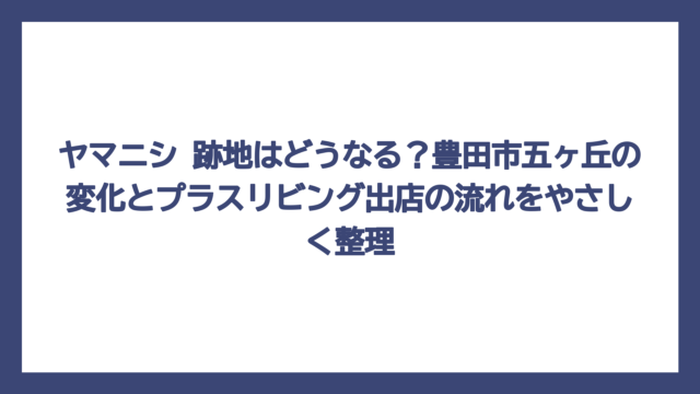 ヤマニシ 跡地はどうなる？豊田市五ヶ丘の変化とプラスリビング出店の流れをやさしく整理