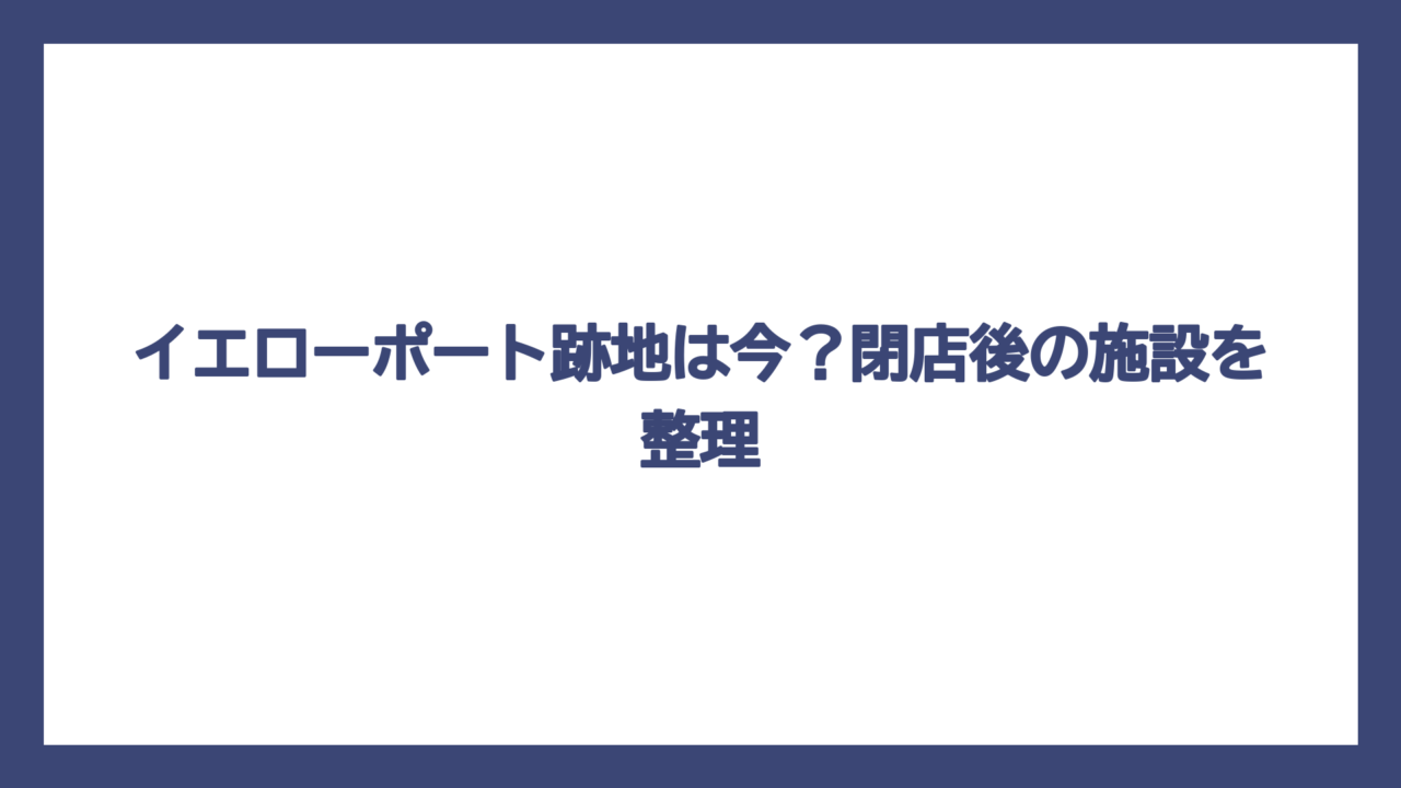 イエローポート跡地は今？閉店後の施設を整理