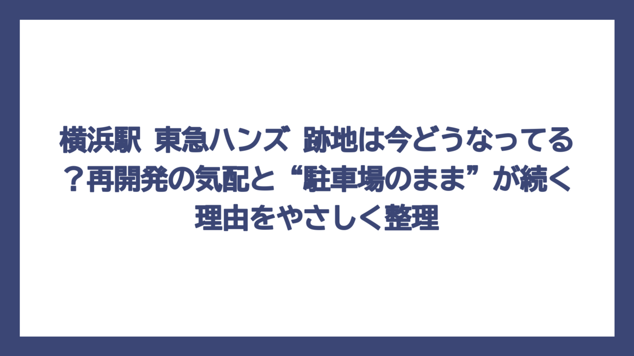 横浜駅 東急ハンズ 跡地は今どうなってる？再開発の気配と“駐車場のまま”が続く理由をやさしく整理