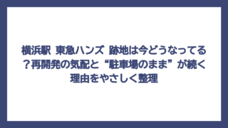 横浜駅 東急ハンズ 跡地は今どうなってる？再開発の気配と“駐車場のまま”が続く理由をやさしく整理