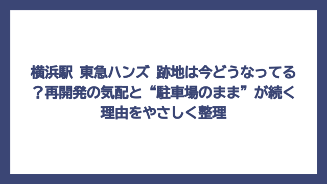 横浜駅 東急ハンズ 跡地は今どうなってる？再開発の気配と“駐車場のまま”が続く理由をやさしく整理