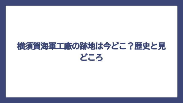 横須賀海軍工廠の跡地は今どこ？歴史と見どころ