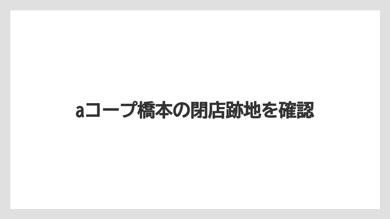 aコープ橋本の閉店跡地を確認