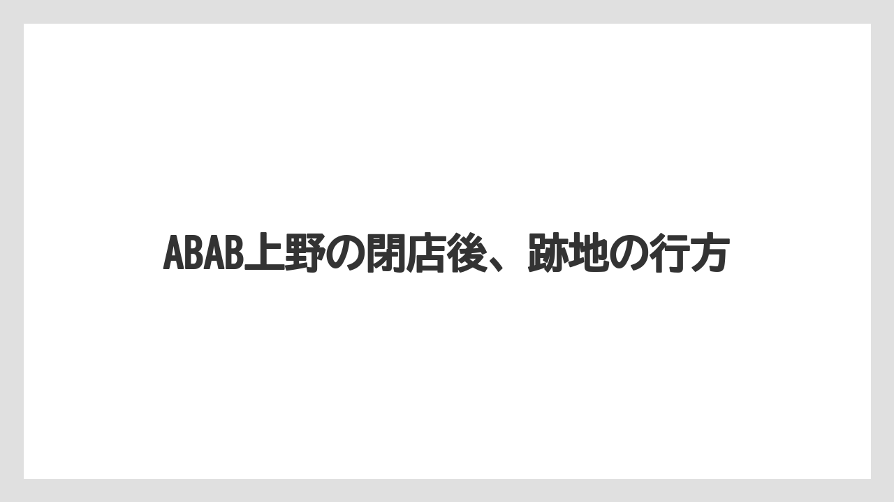 ABAB上野の閉店後、跡地の行方