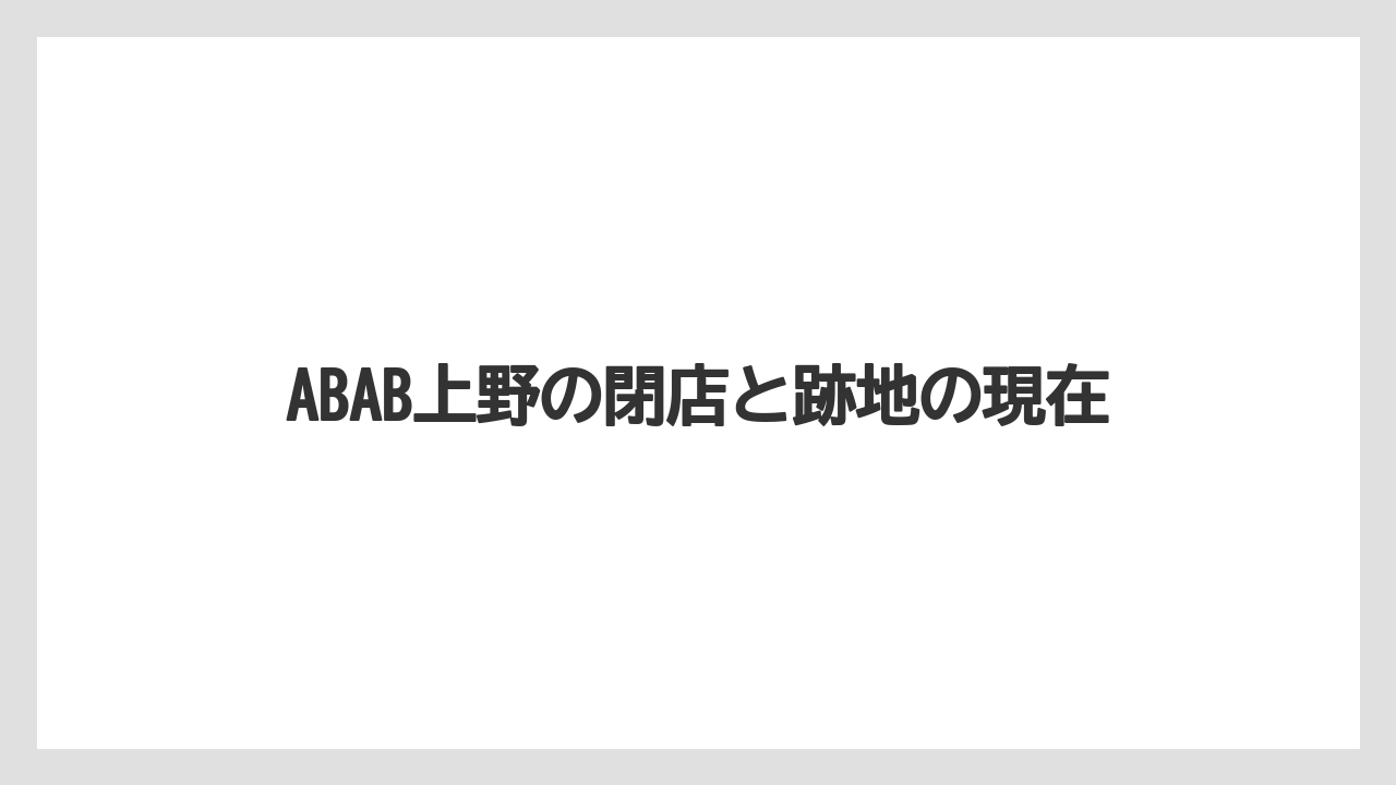 ABAB上野の閉店と跡地の現在