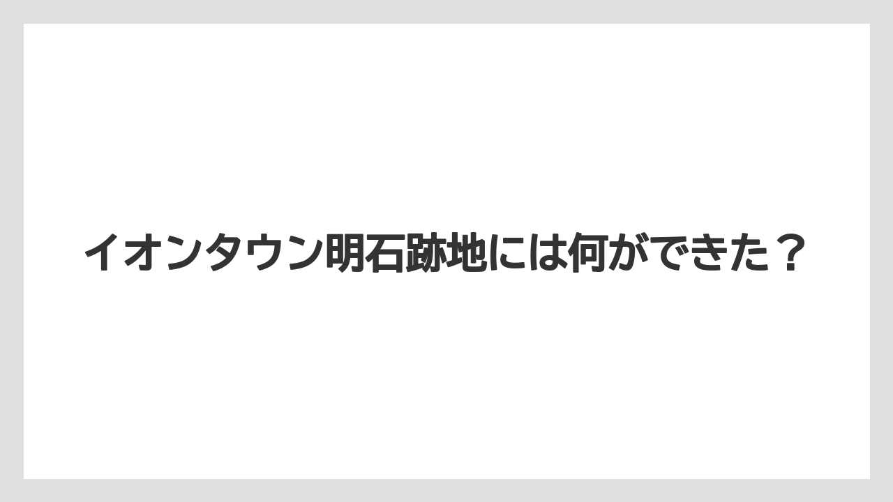 イオンタウン明石跡地には何ができた？