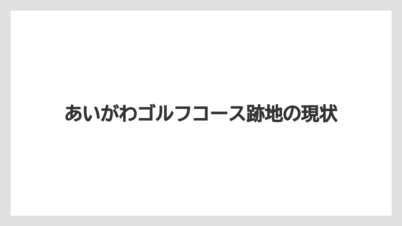 あいがわゴルフコース跡地の現状