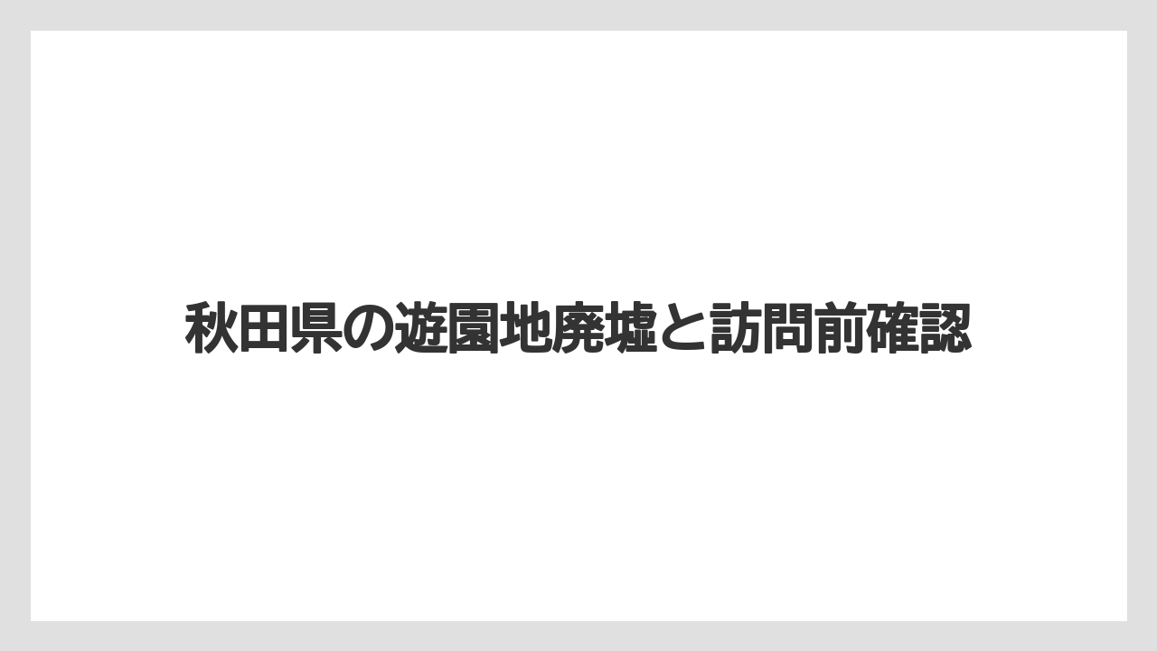 秋田県の遊園地廃墟と訪問前確認