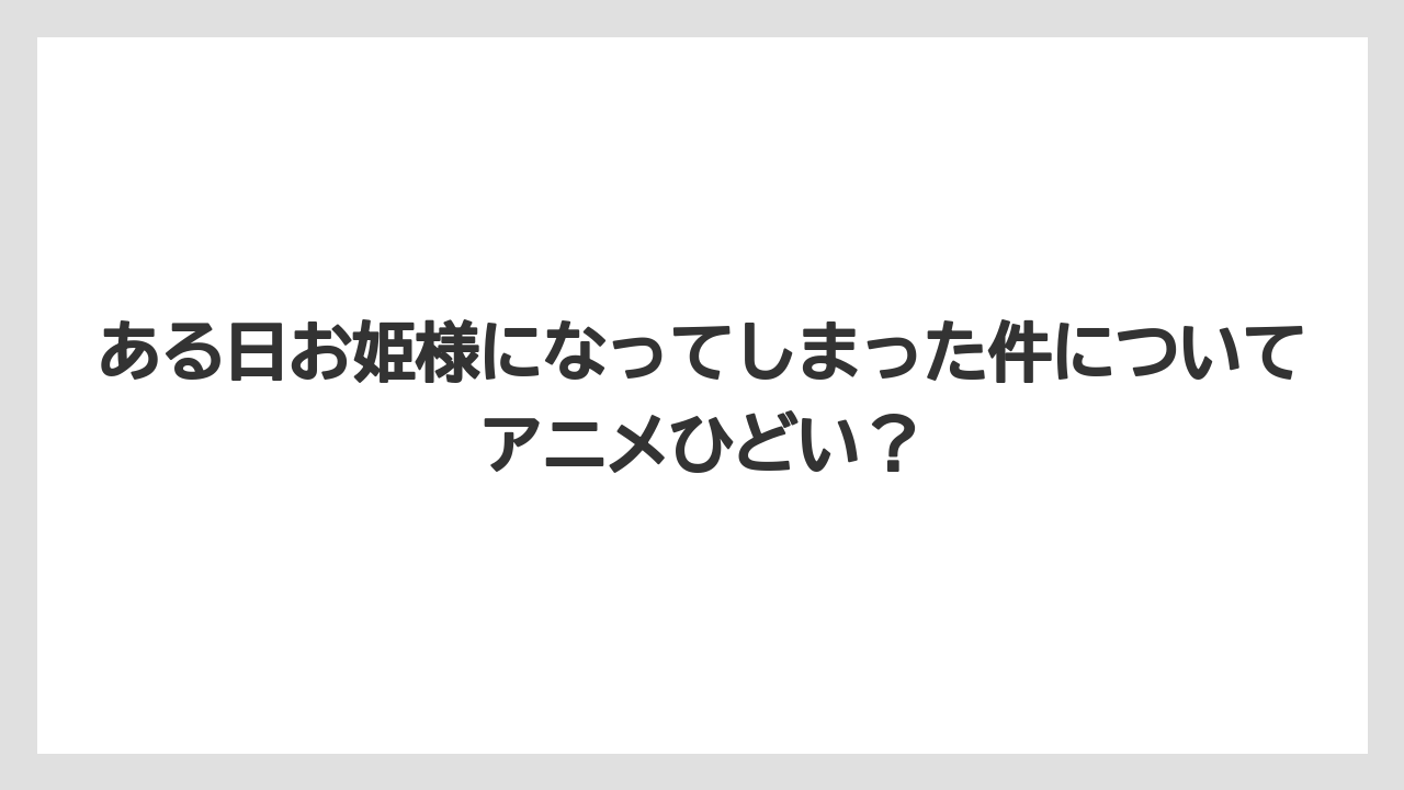 ある日お姫様になってしまった件についてアニメひどい？