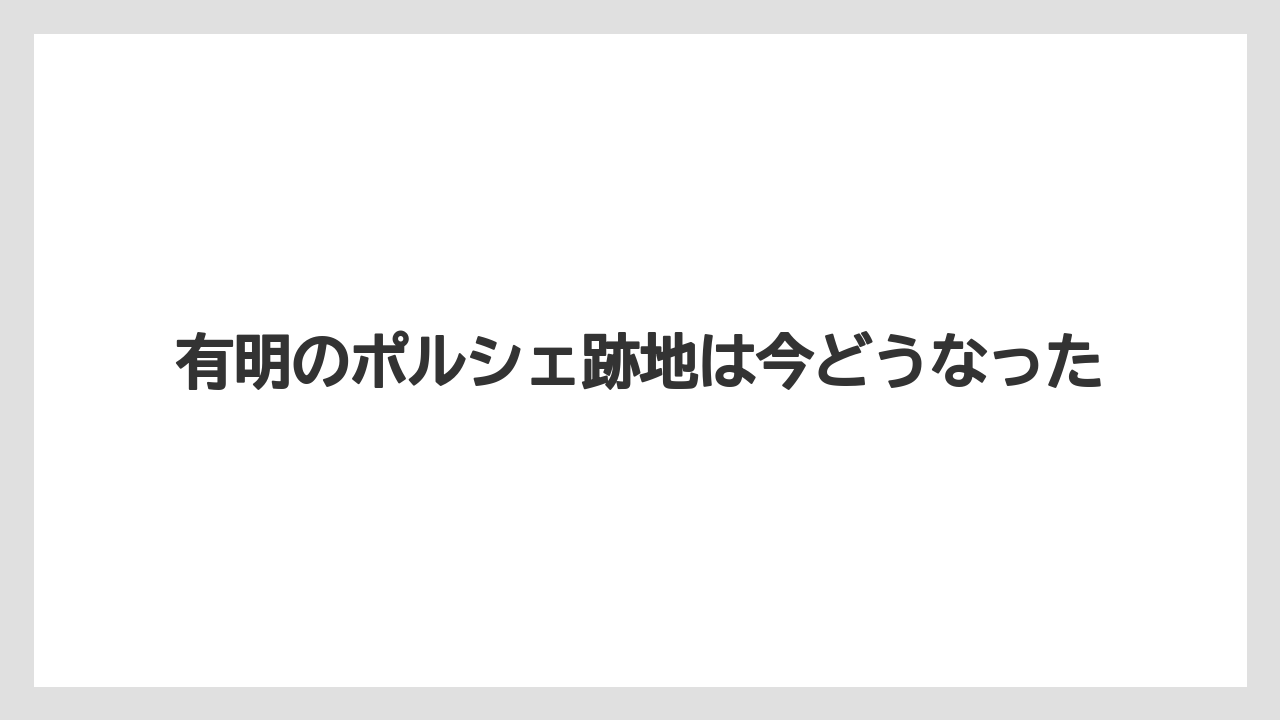 有明のポルシェ跡地は今どうなった