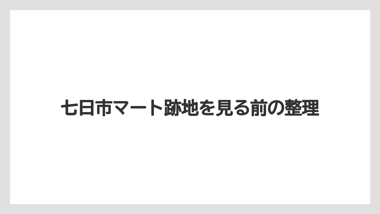 七日市マート跡地を見る前の整理