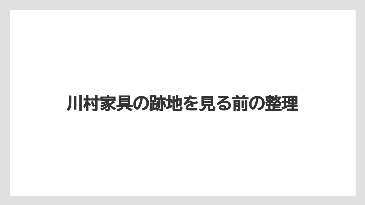 川村家具の跡地を見る前の整理