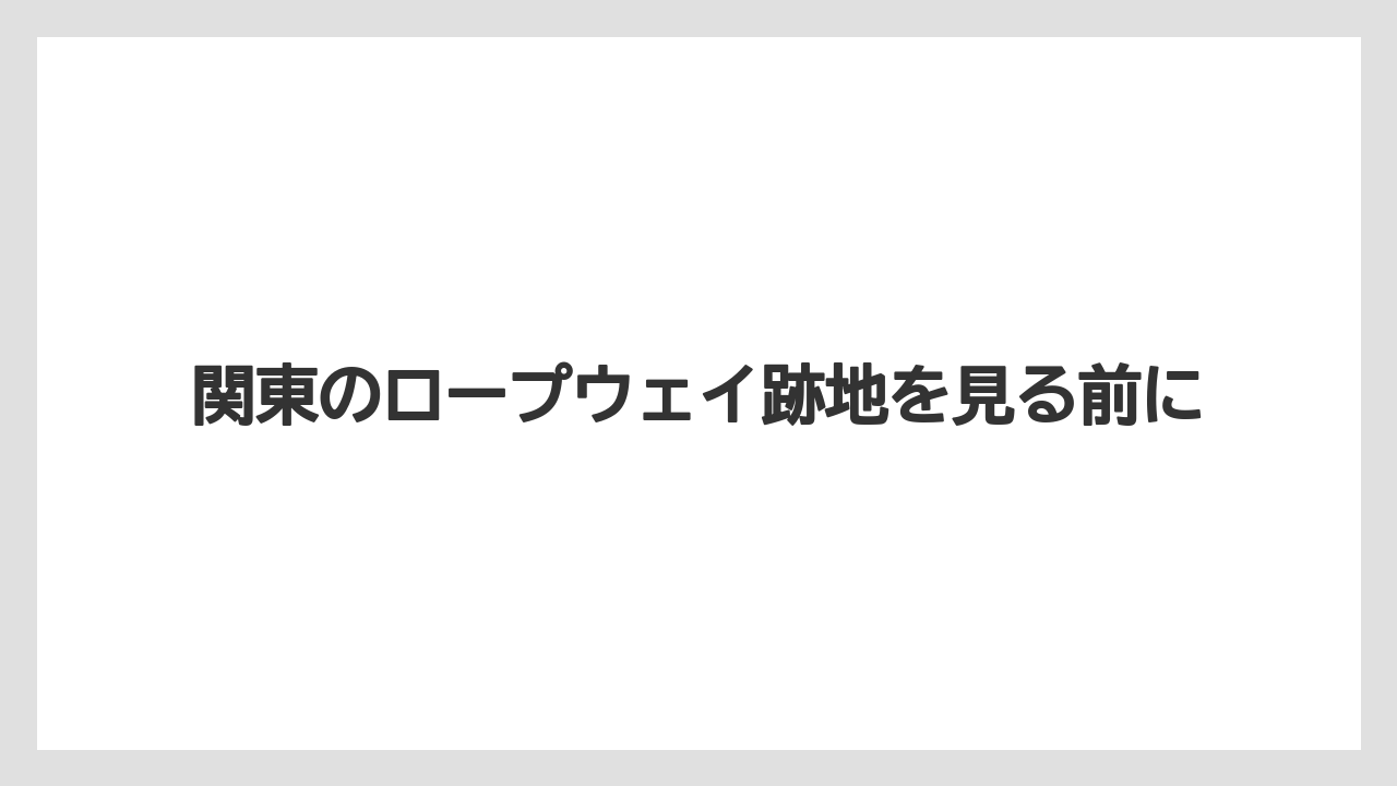 関東のロープウェイ跡地を見る前に