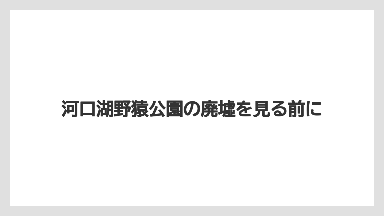 河口湖野猿公園の廃墟を見る前に