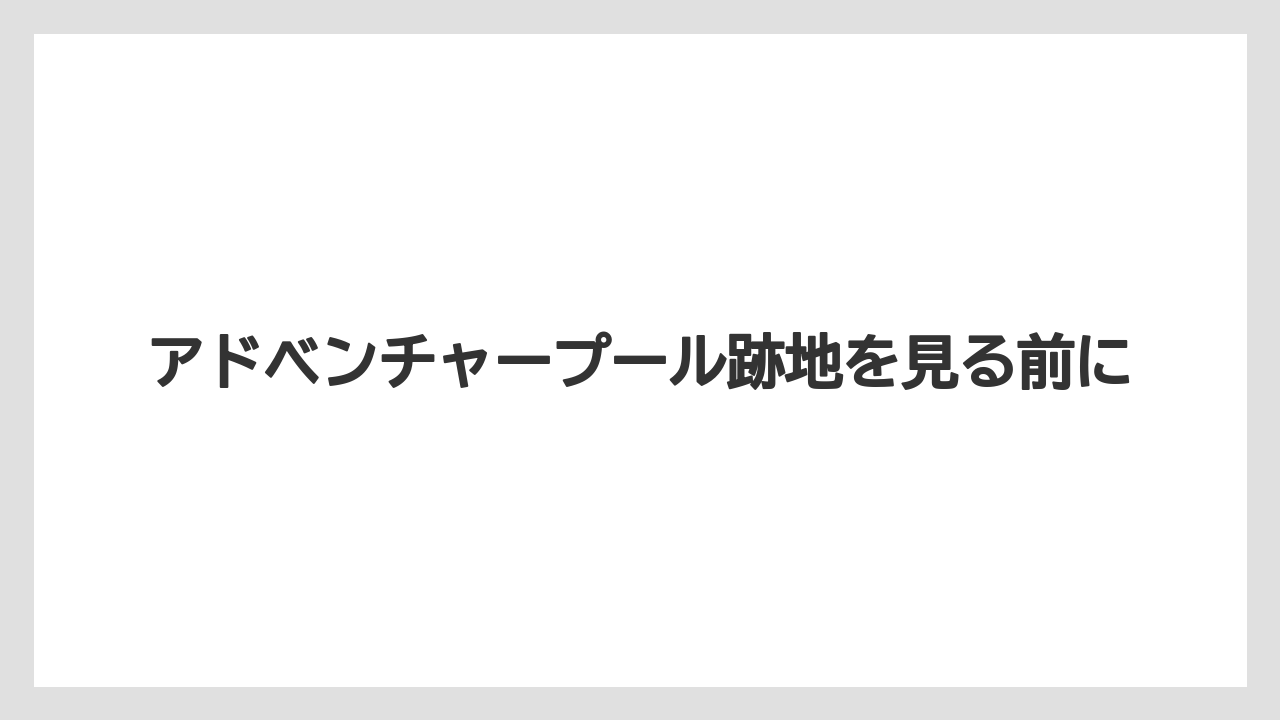 アドベンチャープール跡地を見る前に