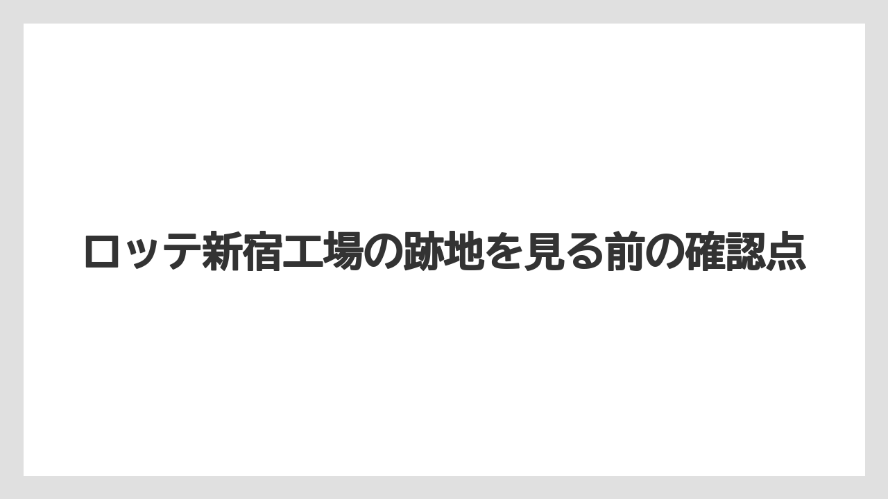 ロッテ新宿工場の跡地を見る前の確認点