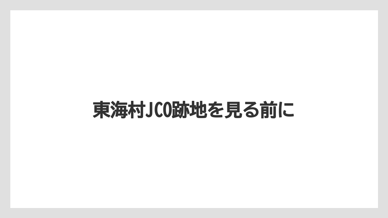東海村JCO跡地を見る前に