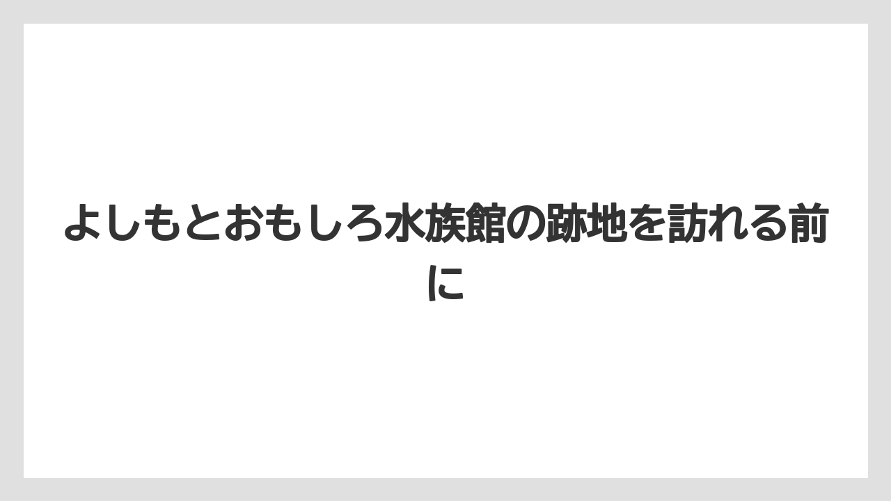 よしもとおもしろ水族館の跡地を訪れる前に