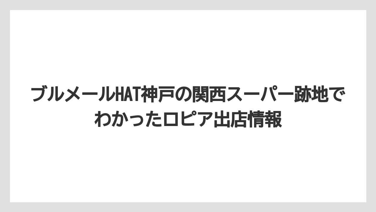 ブルメールHAT神戸の関西スーパー跡地でわかったロピア出店情報