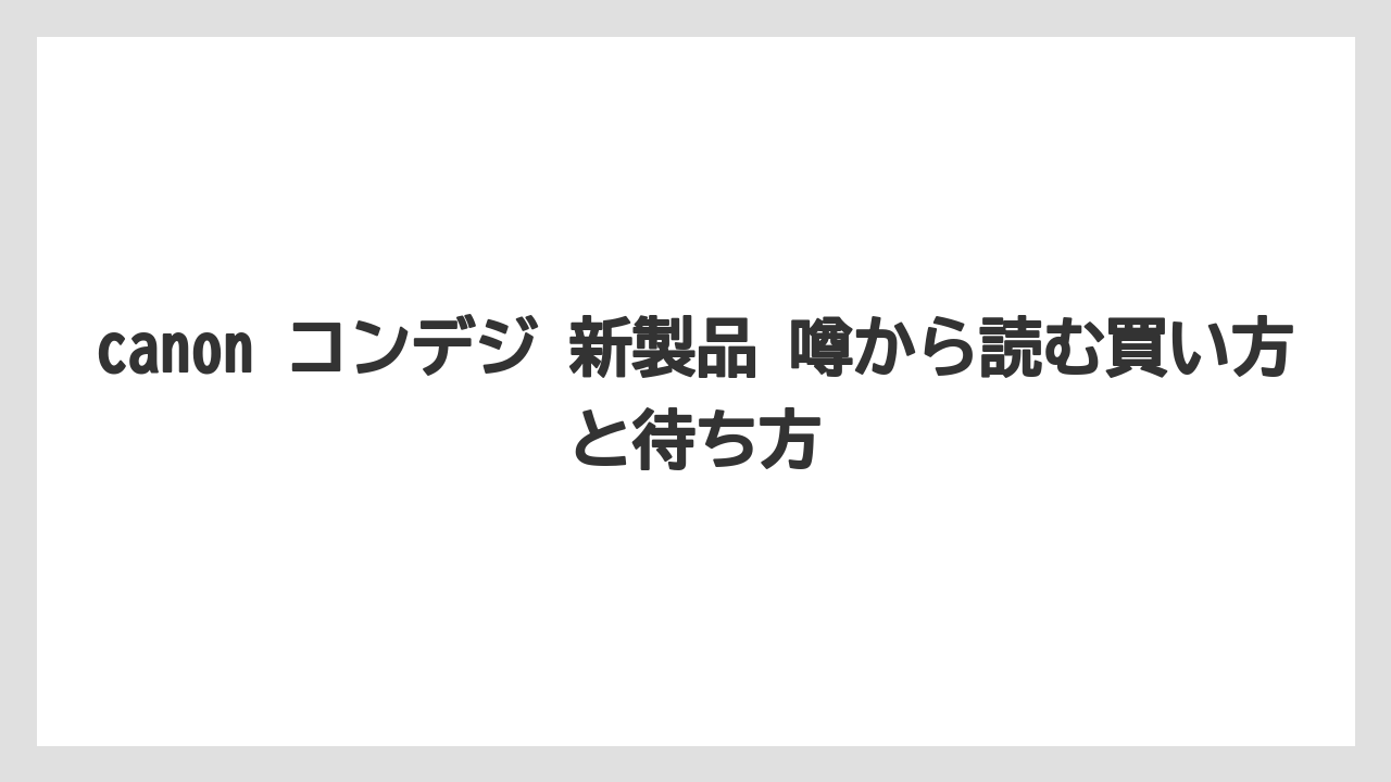 canon コンデジ 新製品 噂から読む買い方と待ち方