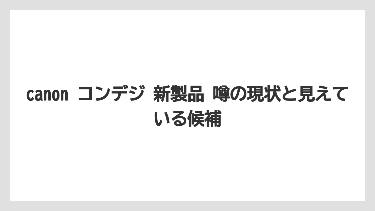 canon コンデジ 新製品 噂の現状と見えている候補