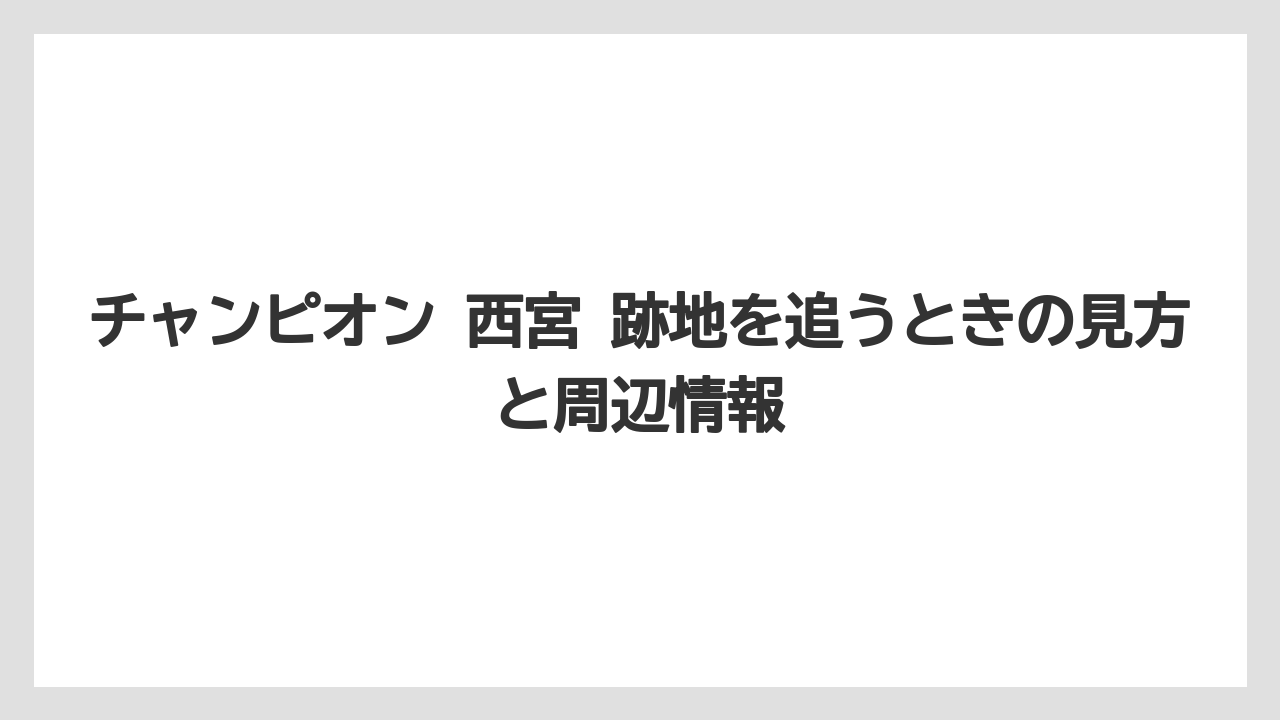 チャンピオン 西宮 跡地を追うときの見方と周辺情報
