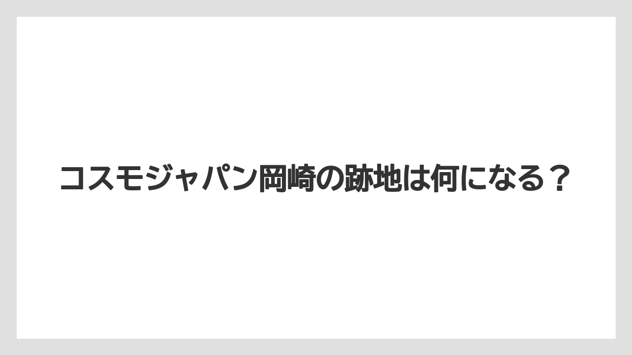 コスモジャパン岡崎の跡地は何になる？