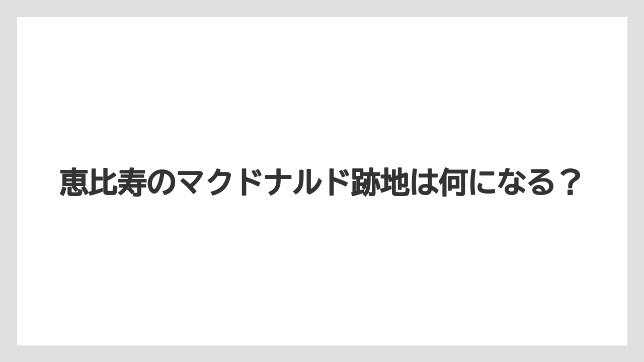 恵比寿のマクドナルド跡地は何になる？