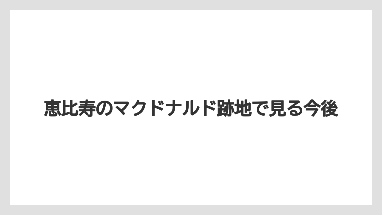 恵比寿のマクドナルド跡地で見る今後