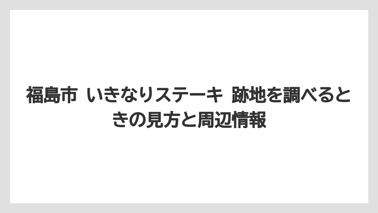 福島市 いきなりステーキ 跡地を調べるときの見方と周辺情報
