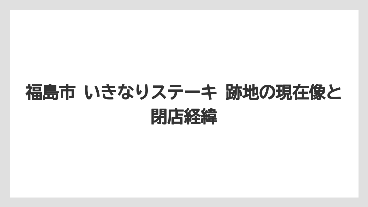 福島市 いきなりステーキ 跡地の現在像と閉店経緯