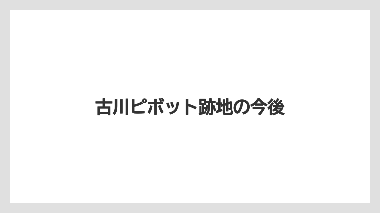 古川ピボット跡地の今後