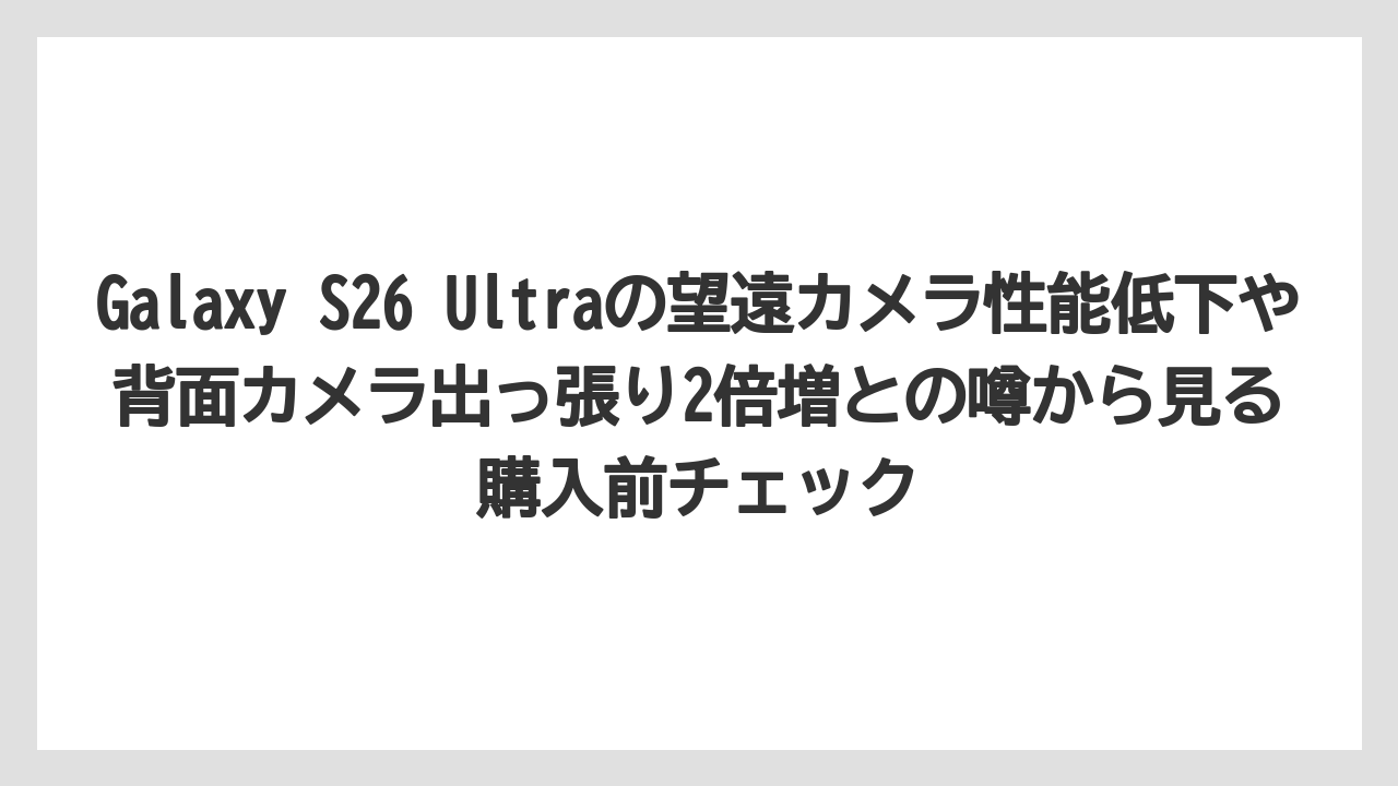 Galaxy S26 Ultraの望遠カメラ性能低下や背面カメラ出っ張り2倍増との噂から見る購入前チェック