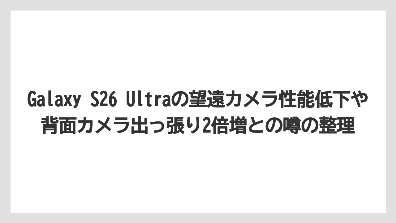 Galaxy S26 Ultraの望遠カメラ性能低下や背面カメラ出っ張り2倍増との噂の整理