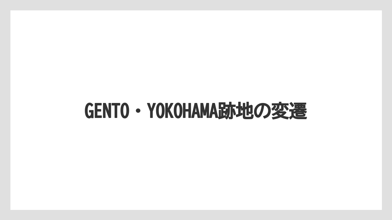 GENTO・YOKOHAMA跡地の変遷