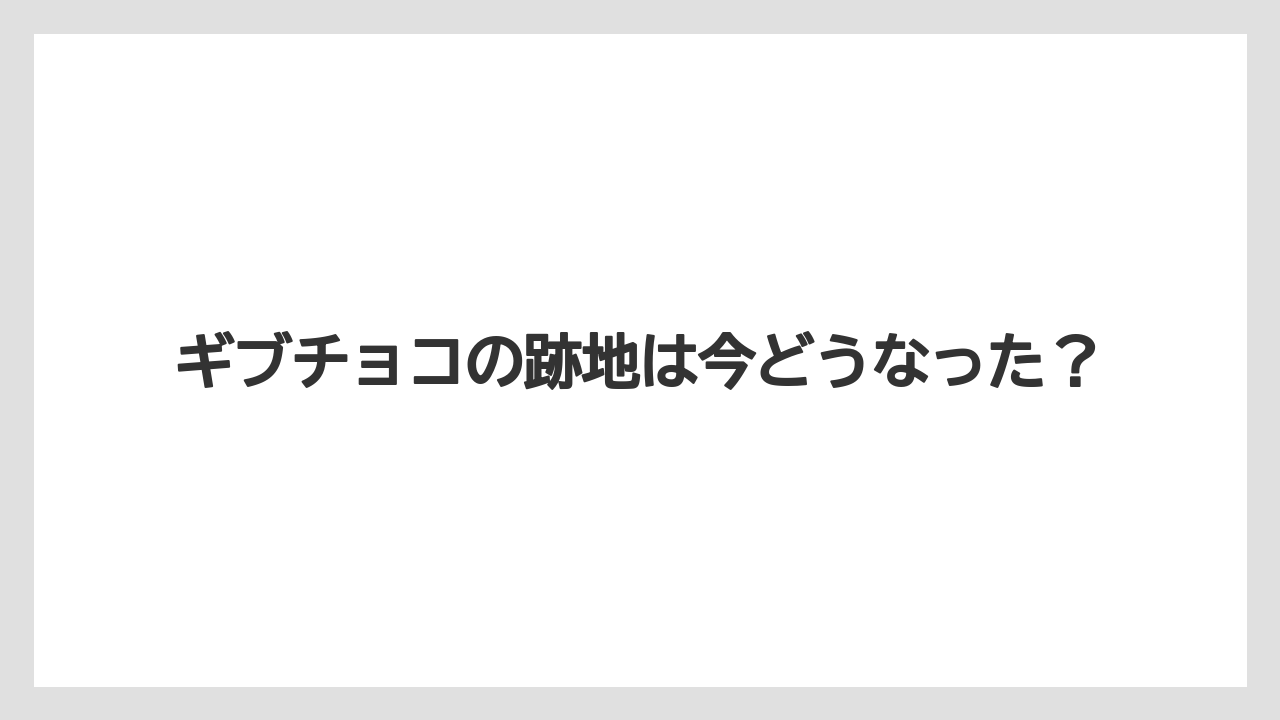 ギブチョコの跡地は今どうなった？