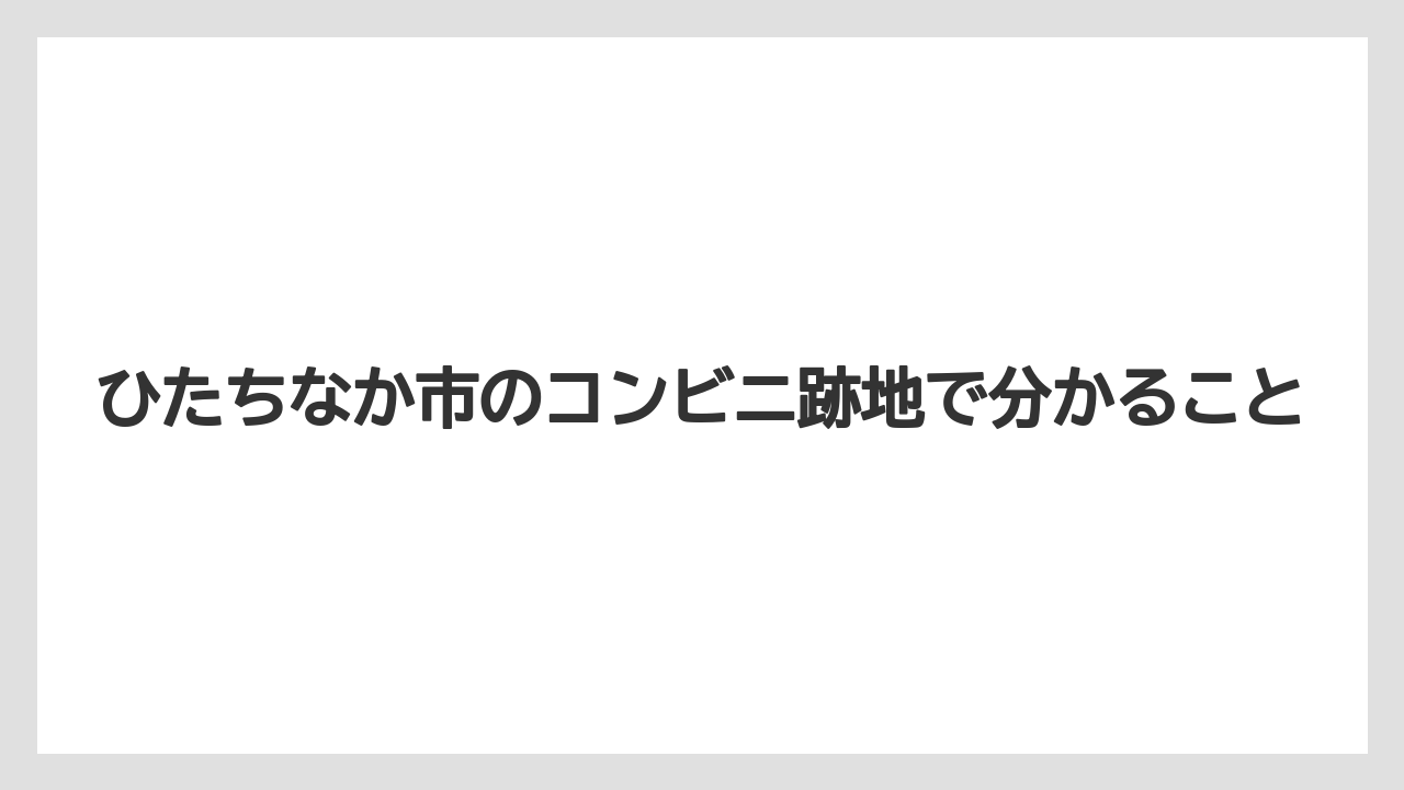 ひたちなか市のコンビニ跡地で分かること