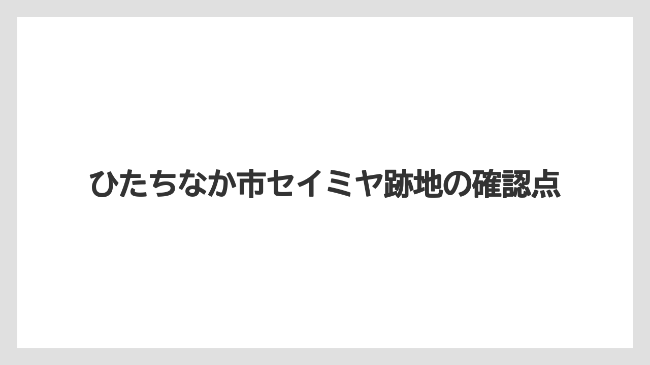 ひたちなか市セイミヤ跡地の確認点