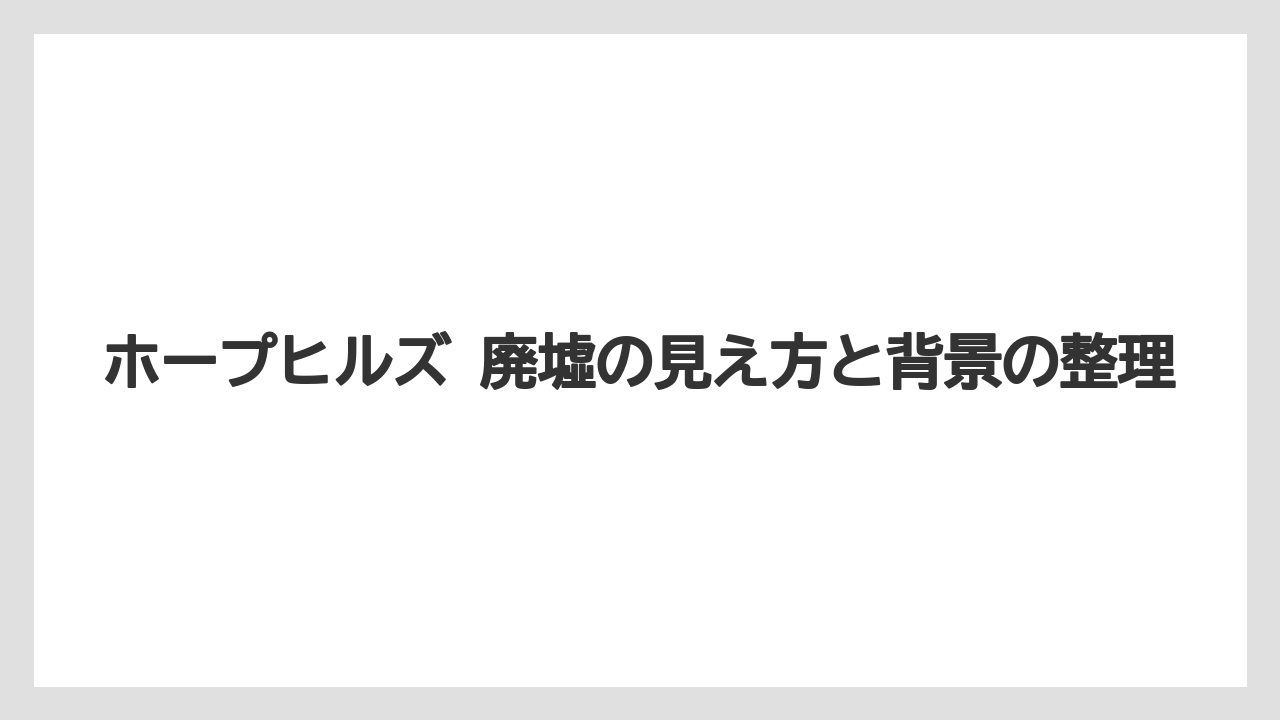 ホープヒルズ 廃墟の見え方と背景の整理