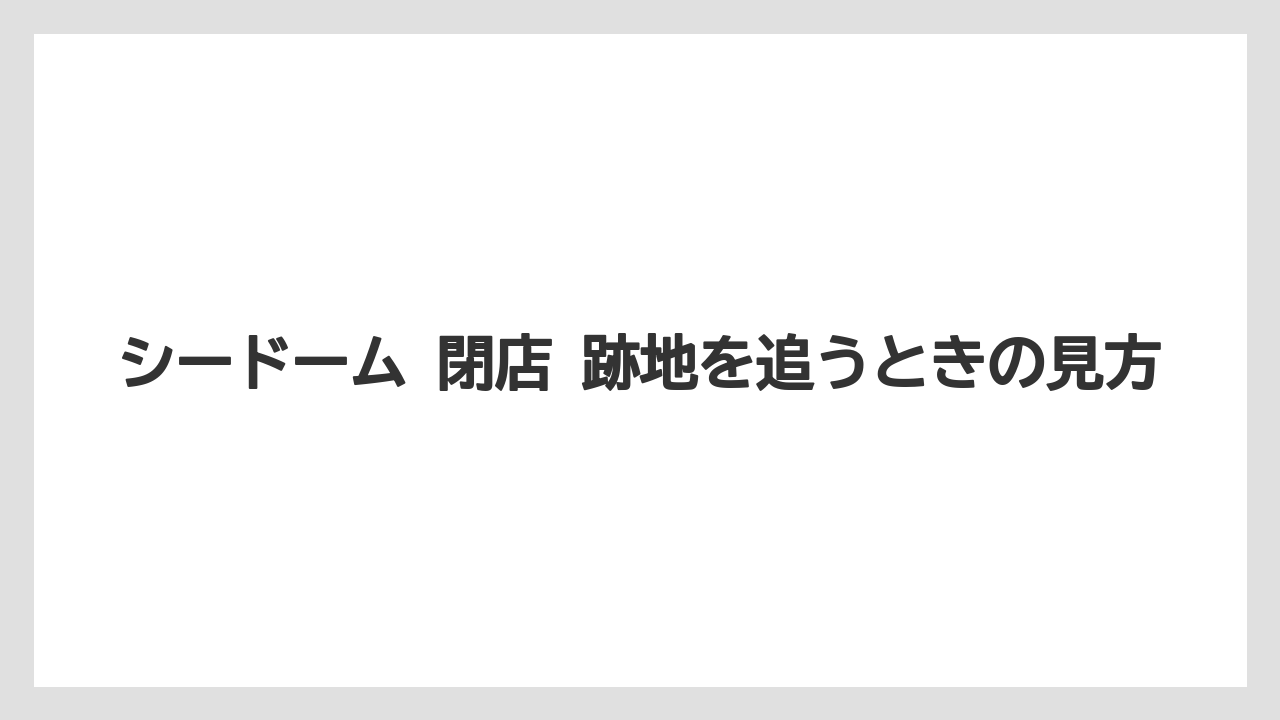 シードーム 閉店 跡地を追うときの見方