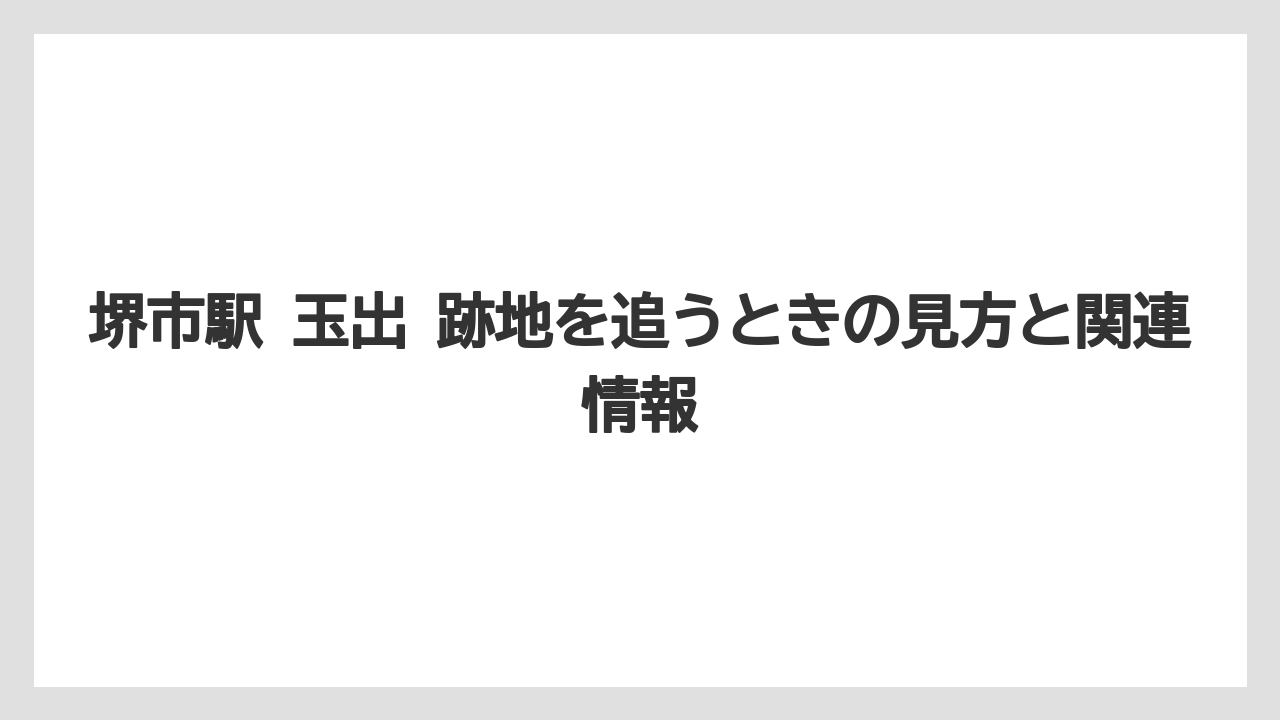 堺市駅 玉出 跡地を追うときの見方と関連情報
