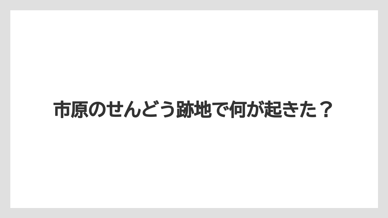 市原のせんどう跡地で何が起きた？