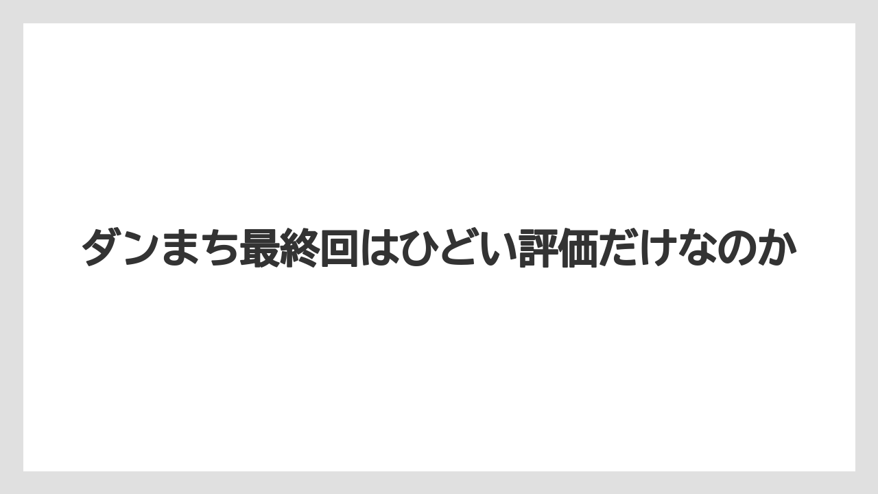 ダンまち最終回はひどい評価だけなのか