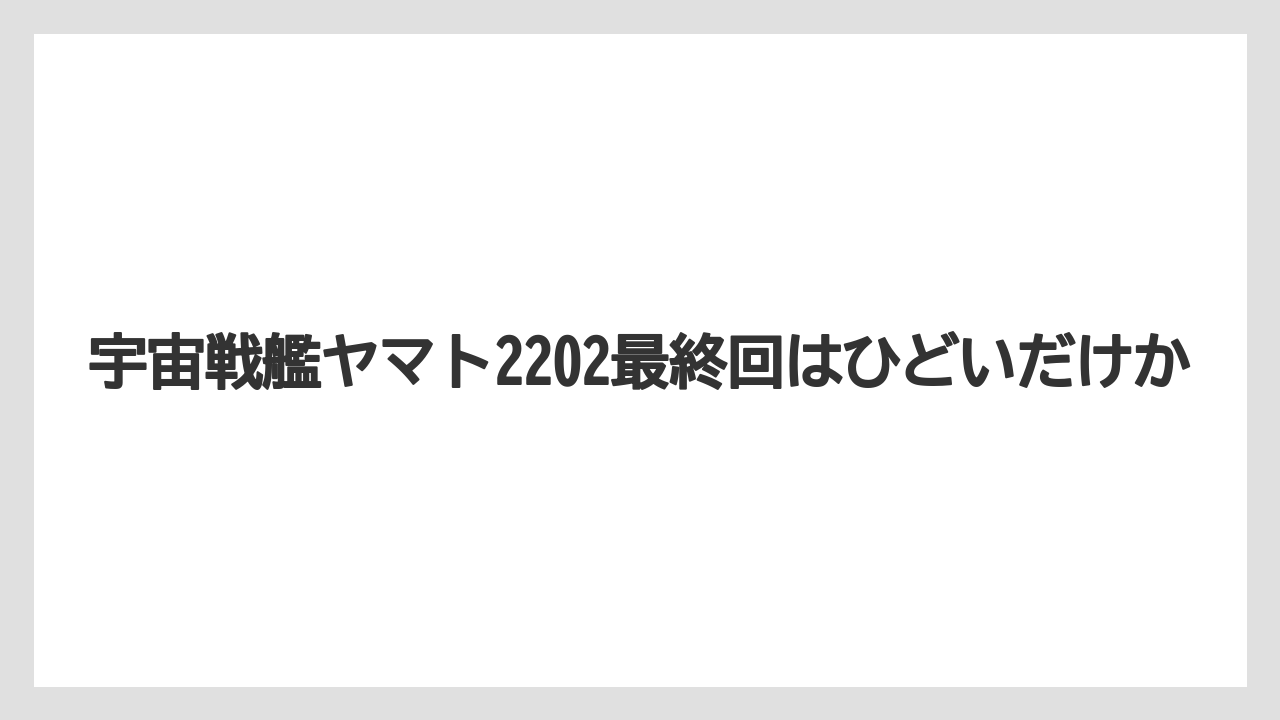宇宙戦艦ヤマト2202最終回はひどいだけか